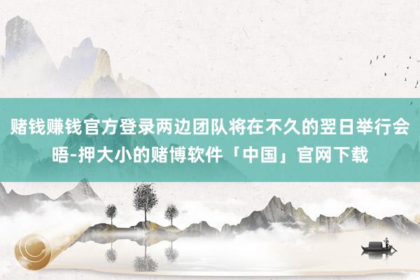 赌钱赚钱官方登录两边团队将在不久的翌日举行会晤-押大小的赌博软件「中国」官网下载