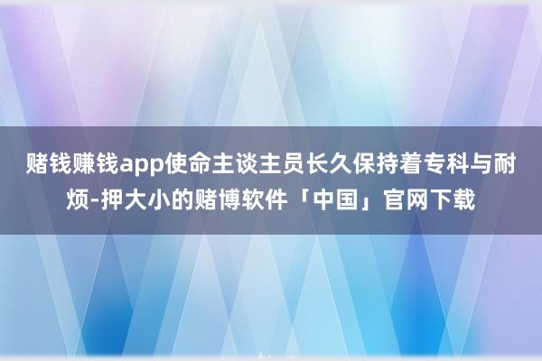 赌钱赚钱app使命主谈主员长久保持着专科与耐烦-押大小的赌博软件「中国」官网下载