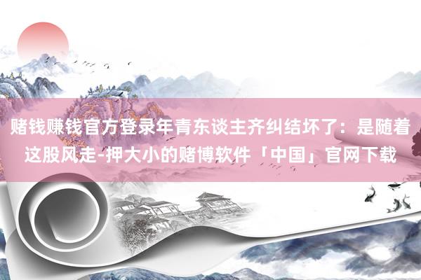 赌钱赚钱官方登录年青东谈主齐纠结坏了：是随着这股风走-押大小的赌博软件「中国」官网下载