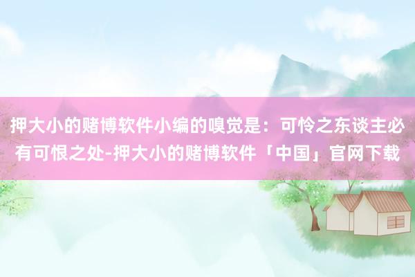 押大小的赌博软件小编的嗅觉是：可怜之东谈主必有可恨之处-押大小的赌博软件「中国」官网下载