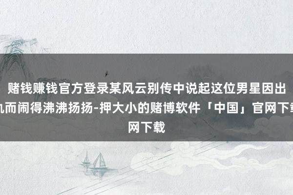 赌钱赚钱官方登录某风云别传中说起这位男星因出轨而闹得沸沸扬扬-押大小的赌博软件「中国」官网下载