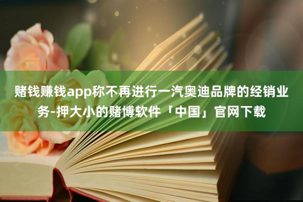 赌钱赚钱app称不再进行一汽奥迪品牌的经销业务-押大小的赌博软件「中国」官网下载