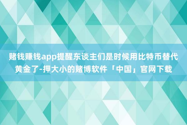 赌钱赚钱app提醒东谈主们是时候用比特币替代黄金了-押大小的赌博软件「中国」官网下载