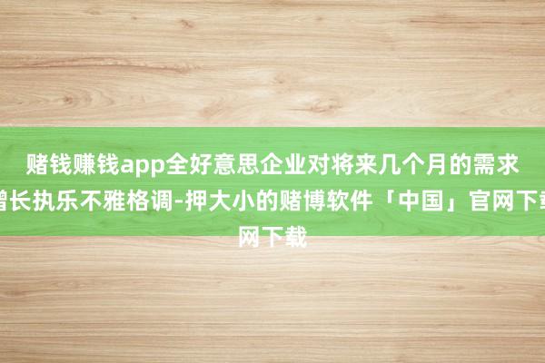 赌钱赚钱app全好意思企业对将来几个月的需求增长执乐不雅格调-押大小的赌博软件「中国」官网下载