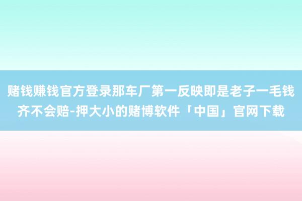 赌钱赚钱官方登录那车厂第一反映即是老子一毛钱齐不会赔-押大小的赌博软件「中国」官网下载
