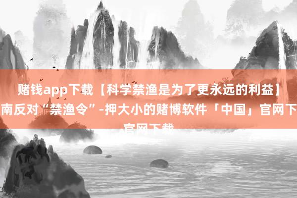 赌钱app下载【科学禁渔是为了更永远的利益】越南反对“禁渔令”-押大小的赌博软件「中国」官网下载