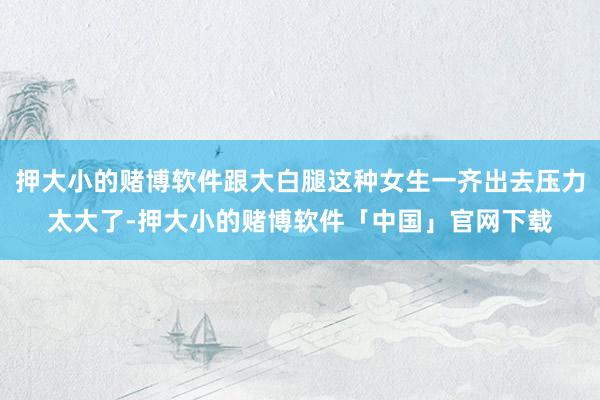 押大小的赌博软件跟大白腿这种女生一齐出去压力太大了-押大小的赌博软件「中国」官网下载
