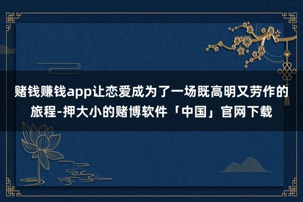 赌钱赚钱app让恋爱成为了一场既高明又劳作的旅程-押大小的赌博软件「中国」官网下载