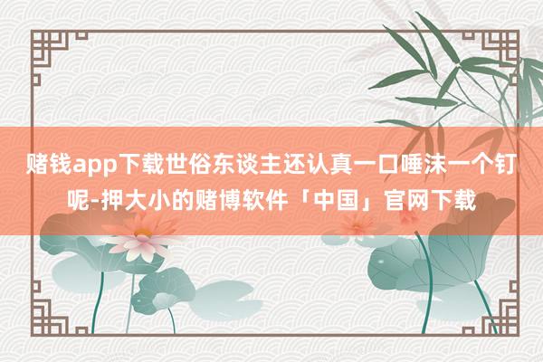 赌钱app下载世俗东谈主还认真一口唾沫一个钉呢-押大小的赌博软件「中国」官网下载