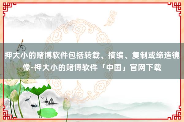 押大小的赌博软件包括转载、摘编、复制或缔造镜像-押大小的赌博软件「中国」官网下载