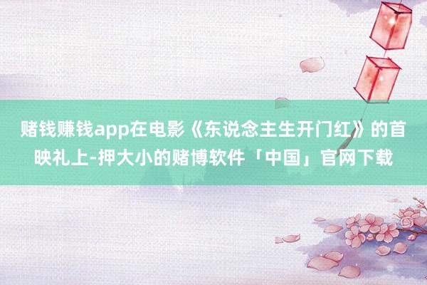 赌钱赚钱app在电影《东说念主生开门红》的首映礼上-押大小的赌博软件「中国」官网下载