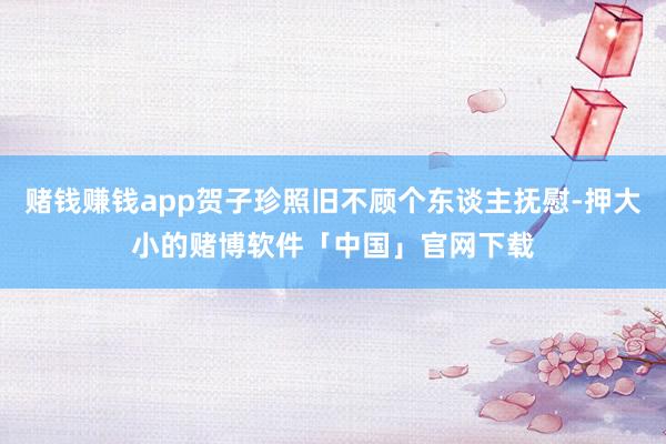 赌钱赚钱app贺子珍照旧不顾个东谈主抚慰-押大小的赌博软件「中国」官网下载