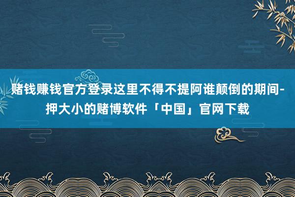 赌钱赚钱官方登录这里不得不提阿谁颠倒的期间-押大小的赌博软件「中国」官网下载