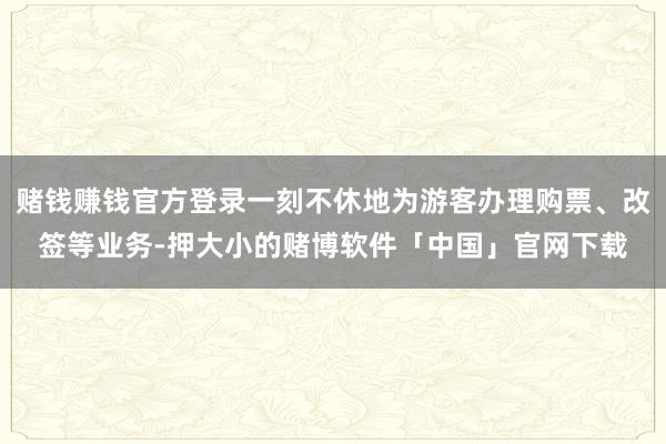 赌钱赚钱官方登录一刻不休地为游客办理购票、改签等业务-押大小的赌博软件「中国」官网下载