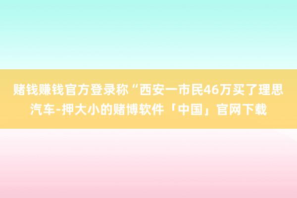 赌钱赚钱官方登录称“西安一市民46万买了理思汽车-押大小的赌博软件「中国」官网下载