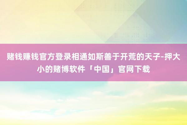 赌钱赚钱官方登录相通如斯善于开荒的天子-押大小的赌博软件「中国」官网下载