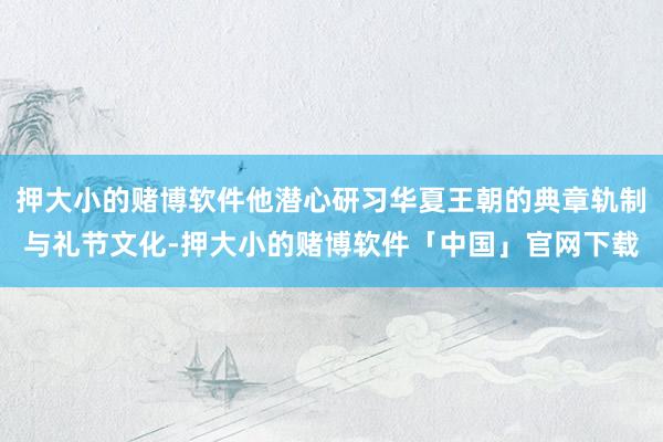 押大小的赌博软件他潜心研习华夏王朝的典章轨制与礼节文化-押大小的赌博软件「中国」官网下载