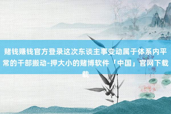 赌钱赚钱官方登录这次东谈主事变动属于体系内平常的干部搬动-押大小的赌博软件「中国」官网下载