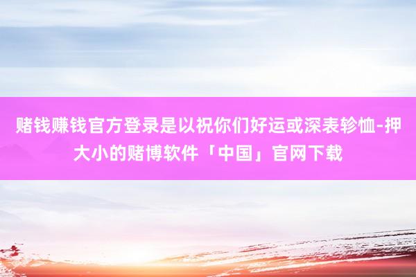 赌钱赚钱官方登录是以祝你们好运或深表轸恤-押大小的赌博软件「中国」官网下载