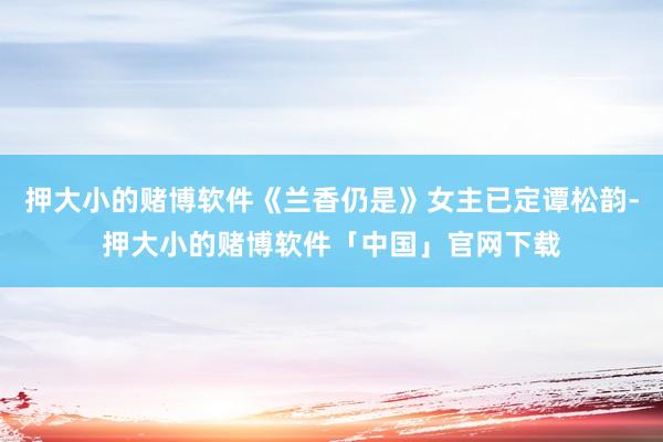 押大小的赌博软件《兰香仍是》女主已定谭松韵-押大小的赌博软件「中国」官网下载