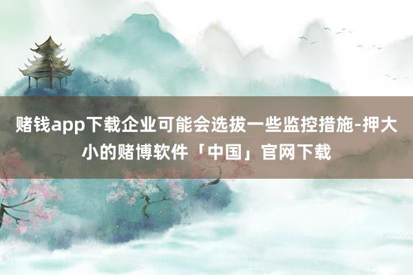 赌钱app下载企业可能会选拔一些监控措施-押大小的赌博软件「中国」官网下载