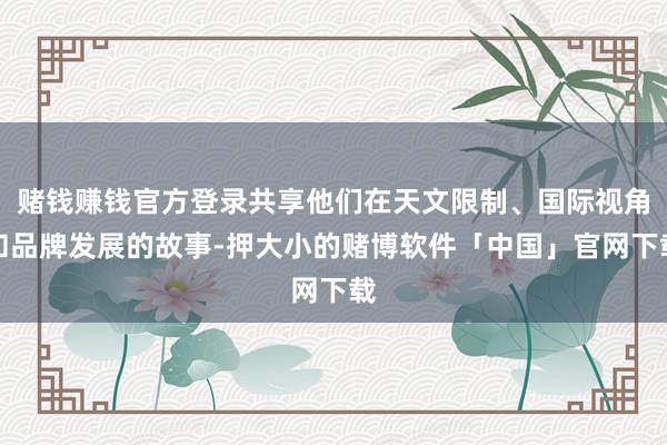 赌钱赚钱官方登录共享他们在天文限制、国际视角和品牌发展的故事-押大小的赌博软件「中国」官网下载