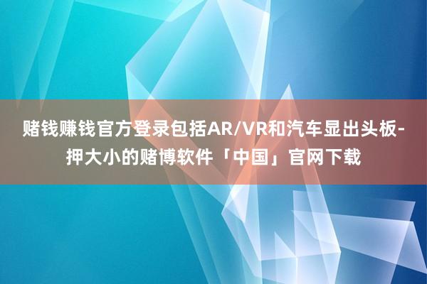 赌钱赚钱官方登录包括AR/VR和汽车显出头板-押大小的赌博软件「中国」官网下载