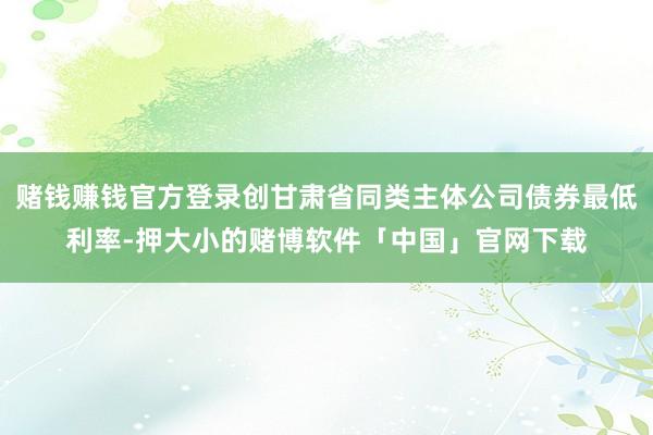 赌钱赚钱官方登录创甘肃省同类主体公司债券最低利率-押大小的赌博软件「中国」官网下载