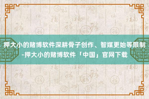 押大小的赌博软件深耕骨子创作、智媒更始等限制-押大小的赌博软件「中国」官网下载