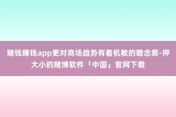 赌钱赚钱app更对商场趋势有着机敏的瞻念察-押大小的赌博软件「中国」官网下载