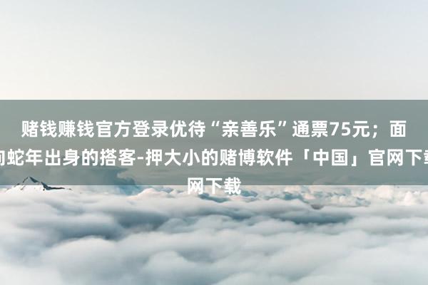 赌钱赚钱官方登录优待“亲善乐”通票75元；面向蛇年出身的搭客-押大小的赌博软件「中国」官网下载