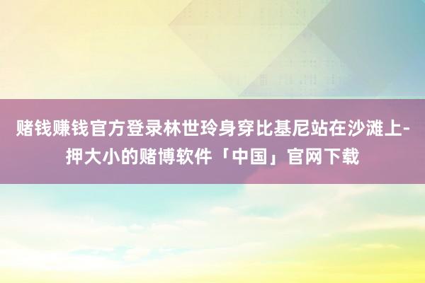 赌钱赚钱官方登录林世玲身穿比基尼站在沙滩上-押大小的赌博软件「中国」官网下载