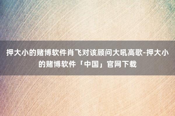 押大小的赌博软件肖飞对该顾问大吼高歌-押大小的赌博软件「中国」官网下载