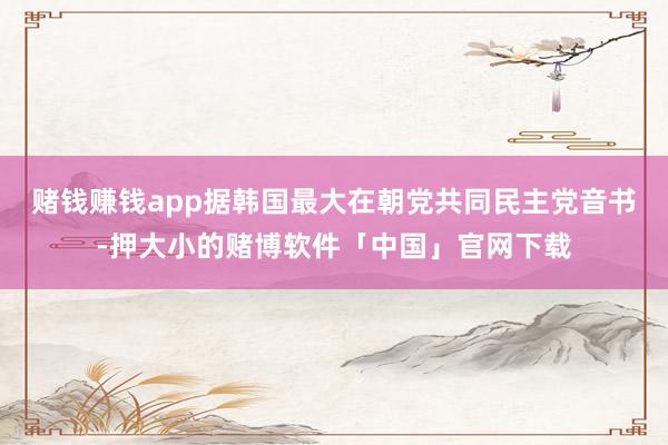 赌钱赚钱app据韩国最大在朝党共同民主党音书-押大小的赌博软件「中国」官网下载