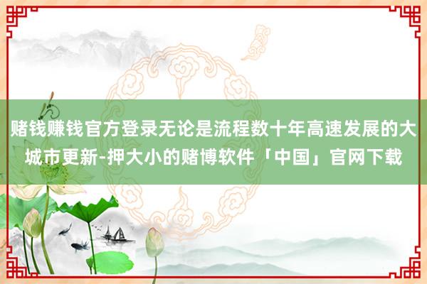 赌钱赚钱官方登录无论是流程数十年高速发展的大城市更新-押大小的赌博软件「中国」官网下载