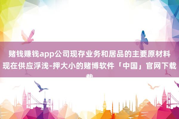 赌钱赚钱app公司现存业务和居品的主要原材料现在供应浮浅-押大小的赌博软件「中国」官网下载