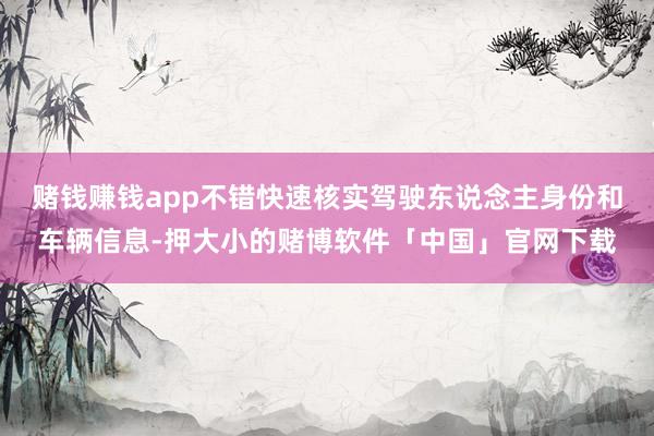 赌钱赚钱app不错快速核实驾驶东说念主身份和车辆信息-押大小的赌博软件「中国」官网下载
