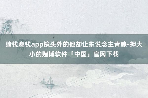 赌钱赚钱app镜头外的他却让东说念主青睐-押大小的赌博软件「中国」官网下载
