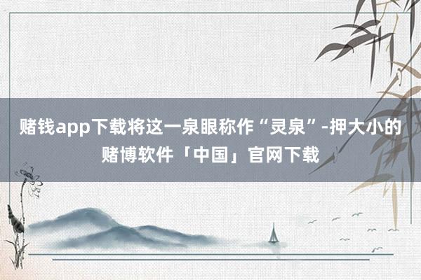 赌钱app下载将这一泉眼称作“灵泉”-押大小的赌博软件「中国」官网下载