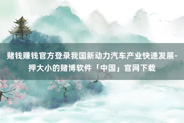 赌钱赚钱官方登录我国新动力汽车产业快速发展-押大小的赌博软件「中国」官网下载