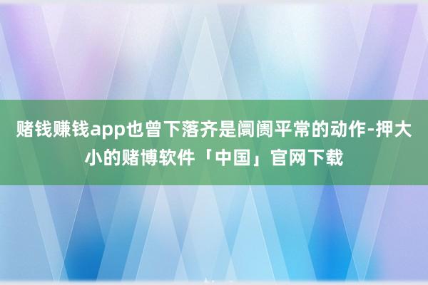 赌钱赚钱app也曾下落齐是阛阓平常的动作-押大小的赌博软件「中国」官网下载
