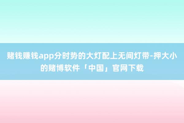 赌钱赚钱app分时势的大灯配上无间灯带-押大小的赌博软件「中国」官网下载
