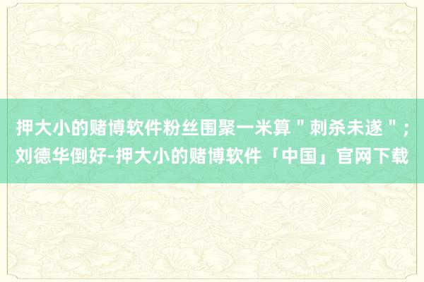 押大小的赌博软件粉丝围聚一米算＂刺杀未遂＂；刘德华倒好-押大小的赌博软件「中国」官网下载
