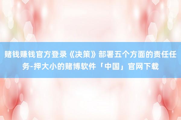 赌钱赚钱官方登录《决策》部署五个方面的责任任务-押大小的赌博软件「中国」官网下载