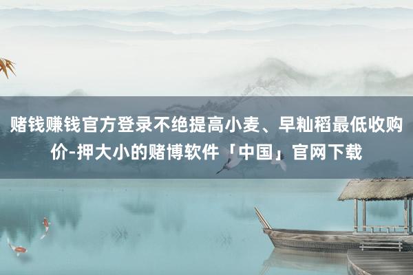 赌钱赚钱官方登录不绝提高小麦、早籼稻最低收购价-押大小的赌博软件「中国」官网下载