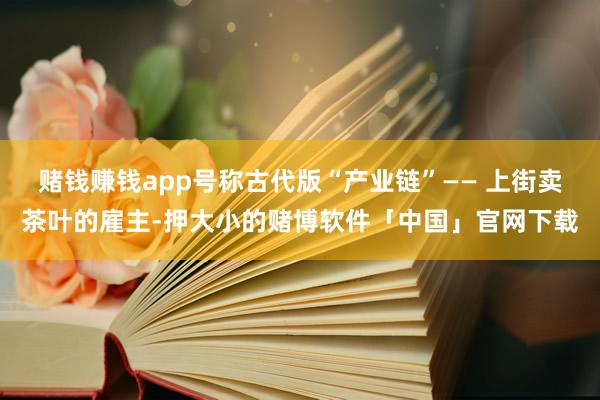 赌钱赚钱app号称古代版“产业链”—— 上街卖茶叶的雇主-押大小的赌博软件「中国」官网下载