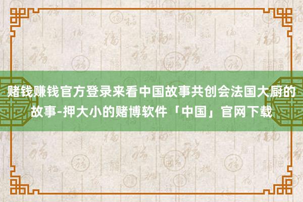 赌钱赚钱官方登录来看中国故事共创会法国大厨的故事-押大小的赌博软件「中国」官网下载