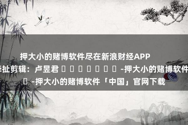 押大小的赌博软件尽在新浪财经APP            						牵扯剪辑：卢昱君 							-押大小的赌博软件「中国」官网下载