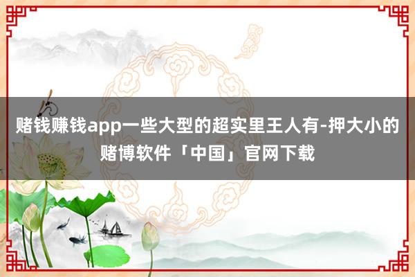 赌钱赚钱app一些大型的超实里王人有-押大小的赌博软件「中国」官网下载