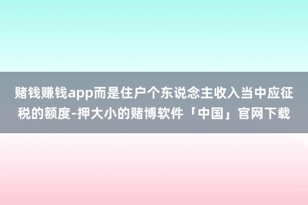 赌钱赚钱app而是住户个东说念主收入当中应征税的额度-押大小的赌博软件「中国」官网下载